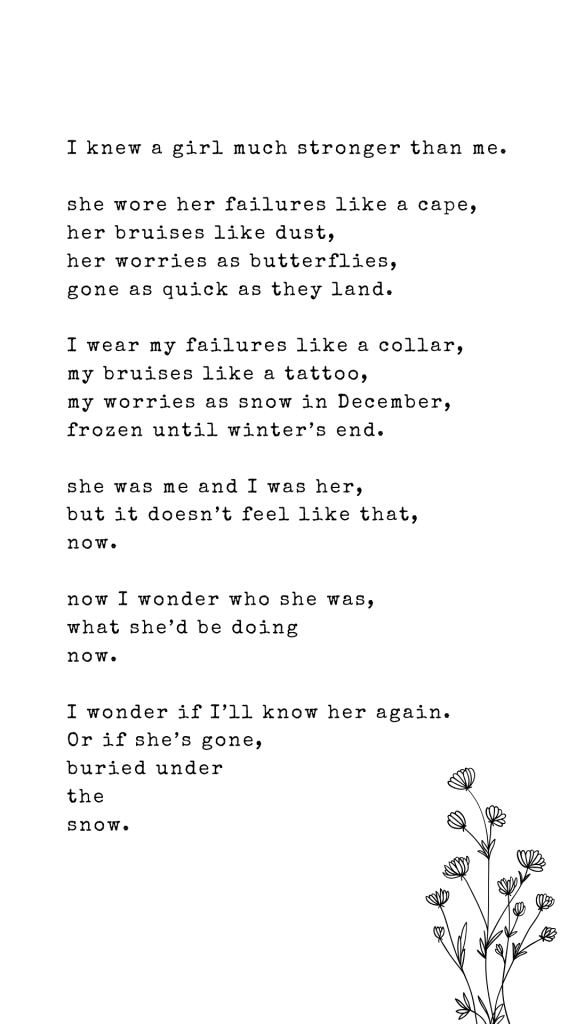 I knew a girl much stronger than me.

she wore her failures like a cape, 
her bruises like dust,
her worries as butterflies, 
gone as quick as they land.

I wear my failures like a collar,
my bruises like a tattoo,
my worries as snow in December,
frozen until winter’s end.

she was me and I was her,
but it doesn’t feel like that,
now.

now I wonder who she was,
what she’d be doing 
now.

I wonder if I’ll know her again.
Or if she’s gone, 
buried under 
the 
snow.