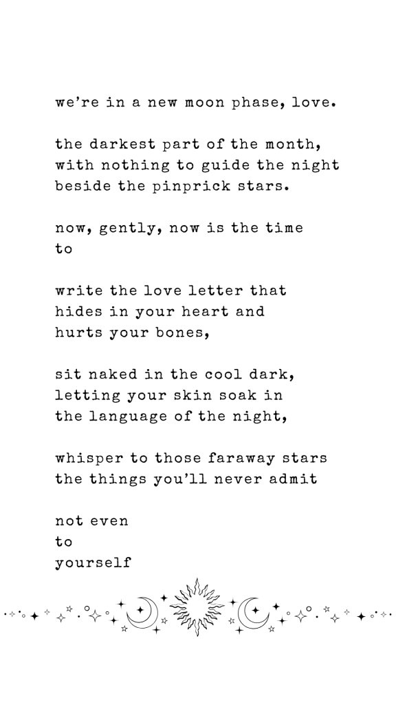 we’re in a new moon phase, love.

the darkest part of the month,
with nothing to guide the night
beside the pinprick stars.

now, gently, now is the time
to

write the love letter that 
hides in your heart and
hurts your bones,

sit naked in the cool dark,
letting your skin soak in
the language of the night,

whisper to those faraway stars 
the things you’ll never admit

not even
to 
yourself