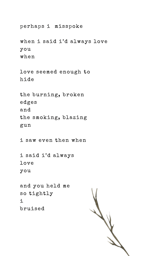 perhaps i  misspoke

when i said i’d always love
you
when 
 
love seemed enough to 
hide 

the burning, broken
edges
and
the smoking, blazing
gun

i saw even then when

i said i’d always 
love 
you

and you held me 
so tightly
i
bruised