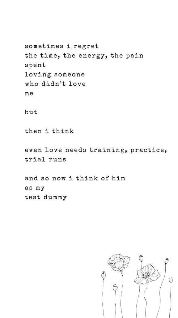 sometimes i regret
the time, the energy, the pain 
spent
loving someone 
who didn’t love 
me

but 

then i think

even love needs training, practice, trial runs

and so now i think of him 
as my 
test dummy