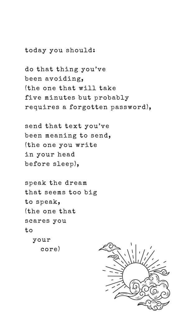 today you should:

do that thing you’ve
been avoiding,
(the one that will take
five minutes but probably 
requires a forgotten password),

send that text you’ve
been meaning to send,
(the one you write
in your head
before sleep),

speak the dream
that seems too big
to speak, 
(the one that
scares you
to 
   your 
      core)