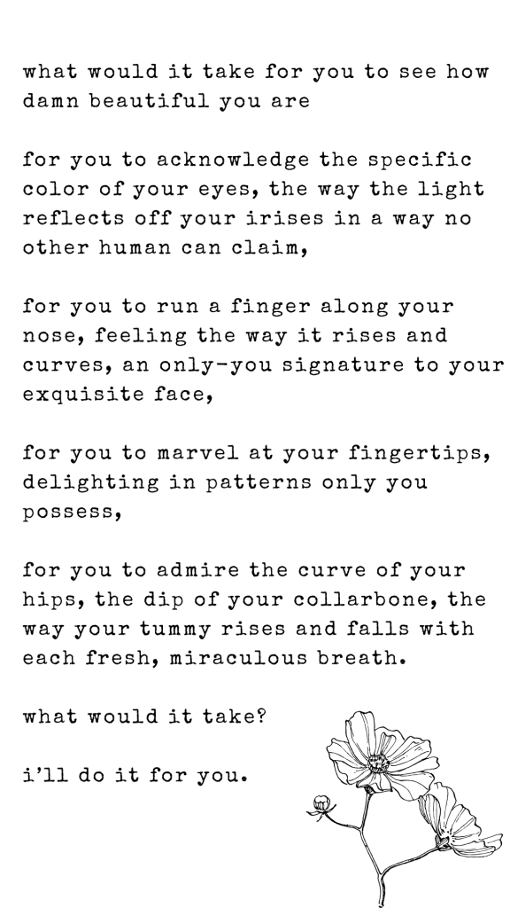 what would it take for you to see how damn beautiful you are

for you to acknowledge the specific color of your eyes, the way the light reflects off your irises in a way no other human can claim,

for you to run a finger along your nose, feeling the way it rises and curves, an only-you signature to your exquisite face,

for you to marvel at your fingertips, delighting in patterns only you possess,

for you to admire the curve of your hips, the dip of your collarbone, the way your tummy rises and falls with each fresh, miraculous breath.

what would it take?

i’ll do it for you.